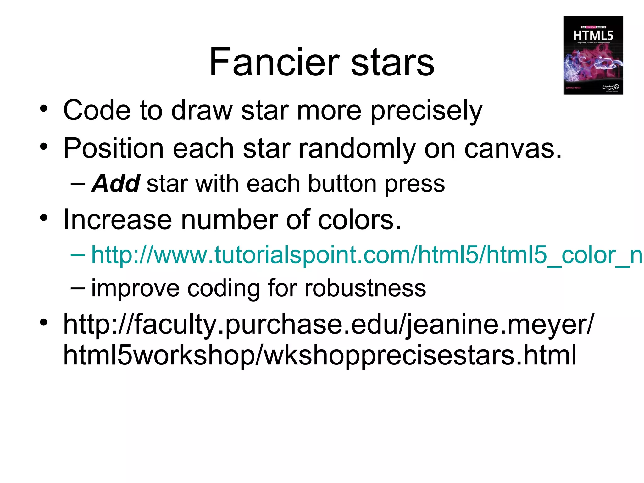 Fancier stars
• Code to draw star more precisely
• Position each star randomly on canvas.
  – Add star with each button press
• Increase number of colors.
  – http://www.tutorialspoint.com/html5/html5_color_na
  – improve coding for robustness
• http://faculty.purchase.edu/jeanine.meyer/
  html5workshop/wkshopprecisestars.html
 