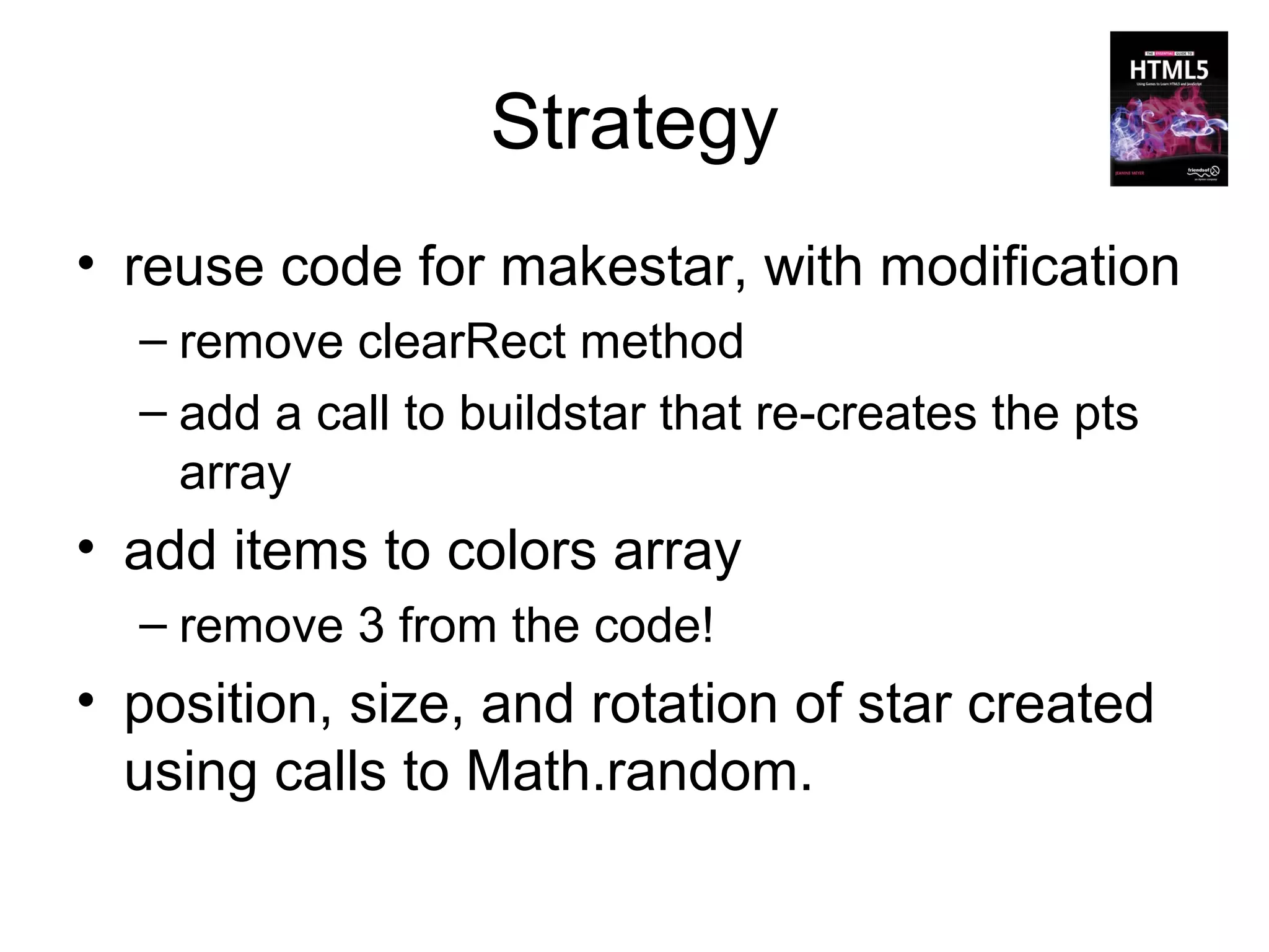 Strategy
• reuse code for makestar, with modification
  – remove clearRect method
  – add a call to buildstar that re-creates the pts
    array
• add items to colors array
  – remove 3 from the code!
• position, size, and rotation of star created
  using calls to Math.random.
 