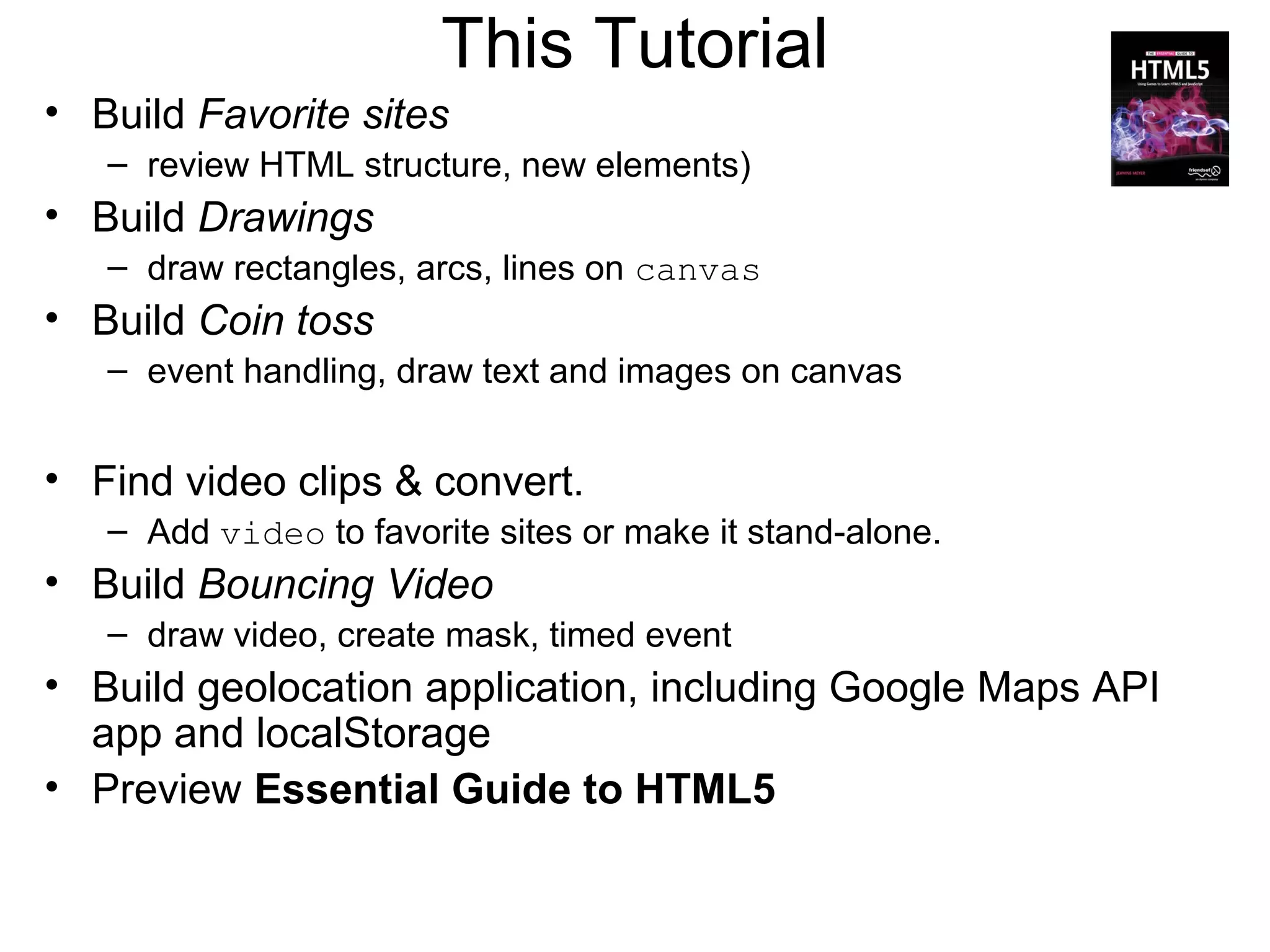 This Tutorial
• Build Favorite sites
   – review HTML structure, new elements)
• Build Drawings
   – draw rectangles, arcs, lines on canvas
• Build Coin toss
   – event handling, draw text and images on canvas


• Find video clips & convert.
   – Add video to favorite sites or make it stand-alone.
• Build Bouncing Video
   – draw video, create mask, timed event
• Build geolocation application, including Google Maps API
  app and localStorage
• Preview Essential Guide to HTML5
 