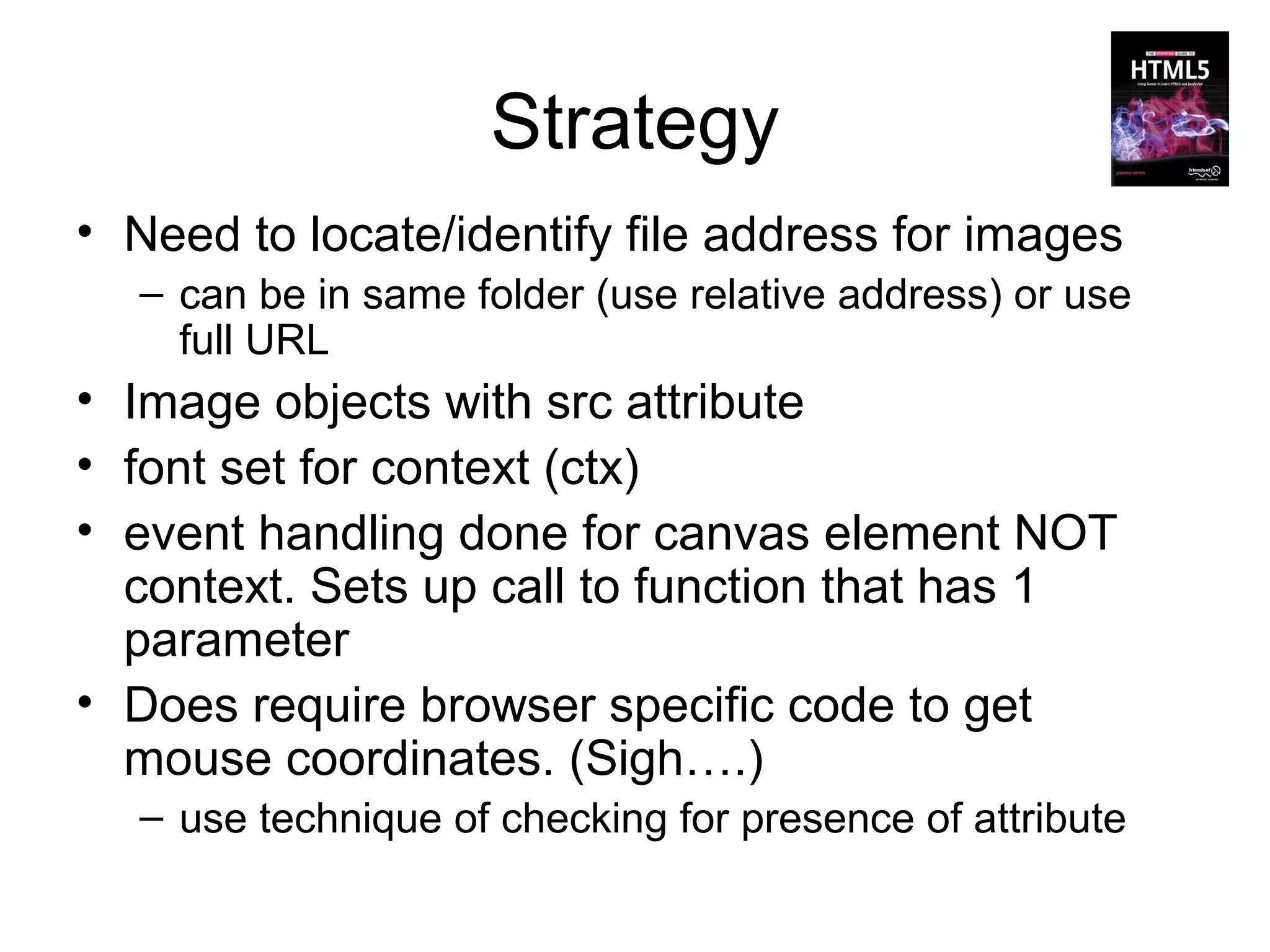 Strategy
• Need to locate/identify file address for images
  – can be in same folder (use relative address) or use
    full URL
• Image objects with src attribute
• font set for context (ctx)
• event handling done for canvas element NOT
  context. Sets up call to function that has 1
  parameter
• Does require browser specific code to get
  mouse coordinates. (Sigh….)
  – use technique of checking for presence of attribute
 