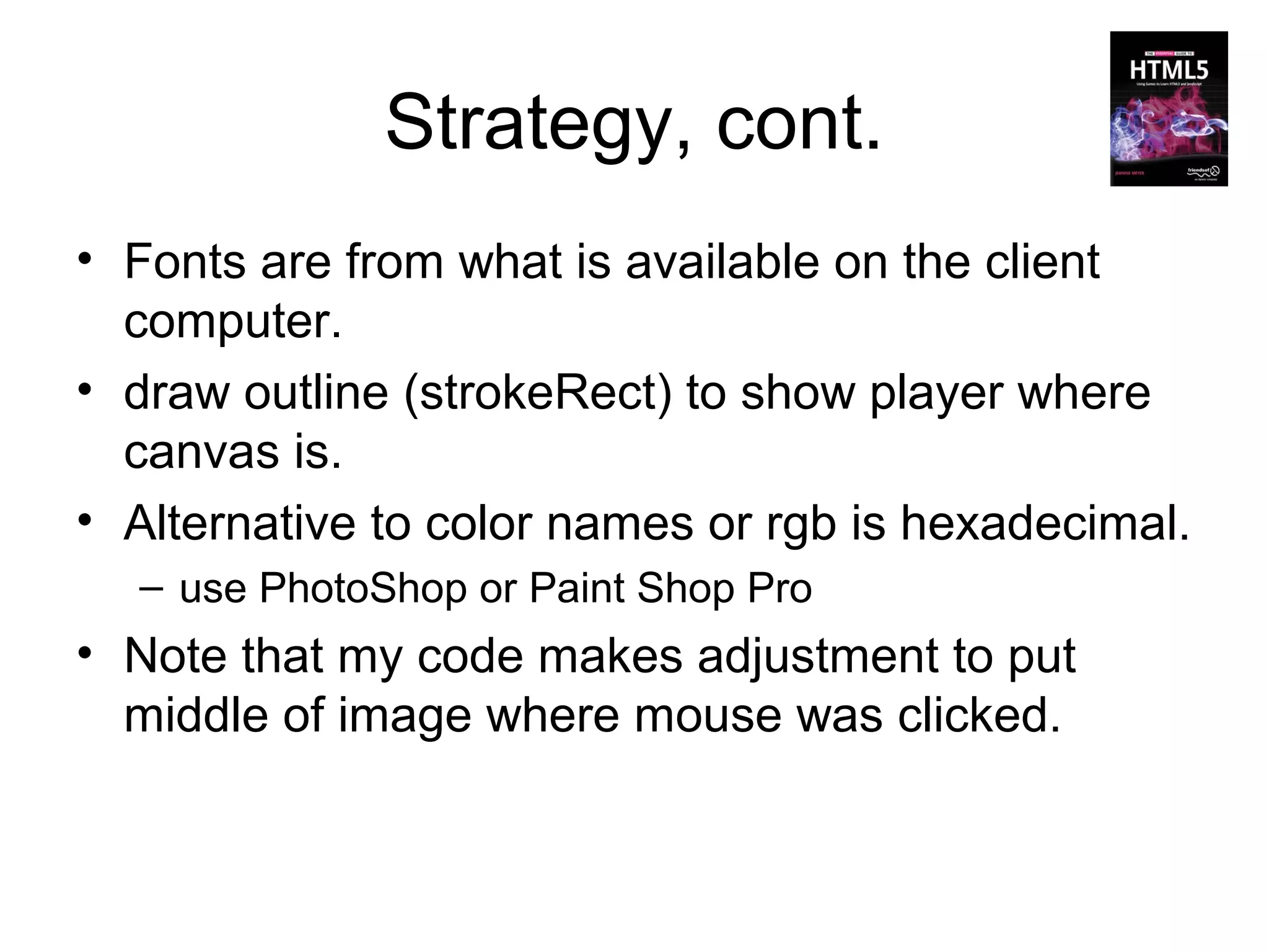 Strategy, cont.
• Fonts are from what is available on the client
  computer.
• draw outline (strokeRect) to show player where
  canvas is.
• Alternative to color names or rgb is hexadecimal.
  – use PhotoShop or Paint Shop Pro
• Note that my code makes adjustment to put
  middle of image where mouse was clicked.
 