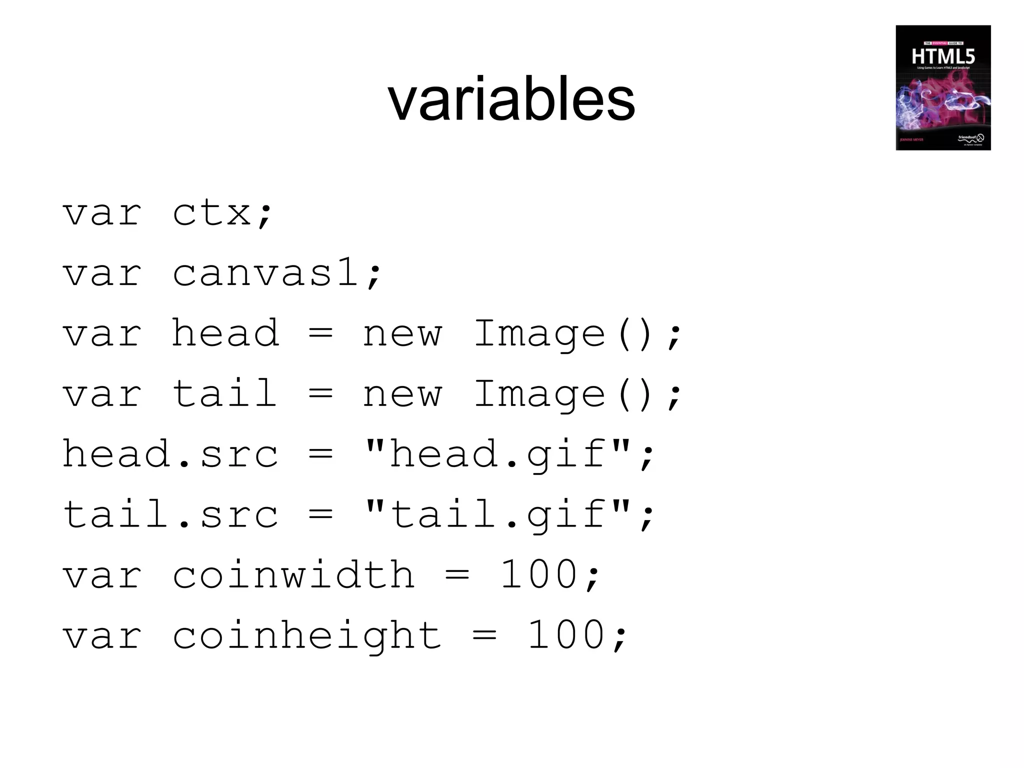 variables
var ctx;
var canvas1;
var head = new Image();
var tail = new Image();
head.src = "head.gif";
tail.src = "tail.gif";
var coinwidth = 100;
var coinheight = 100;
 