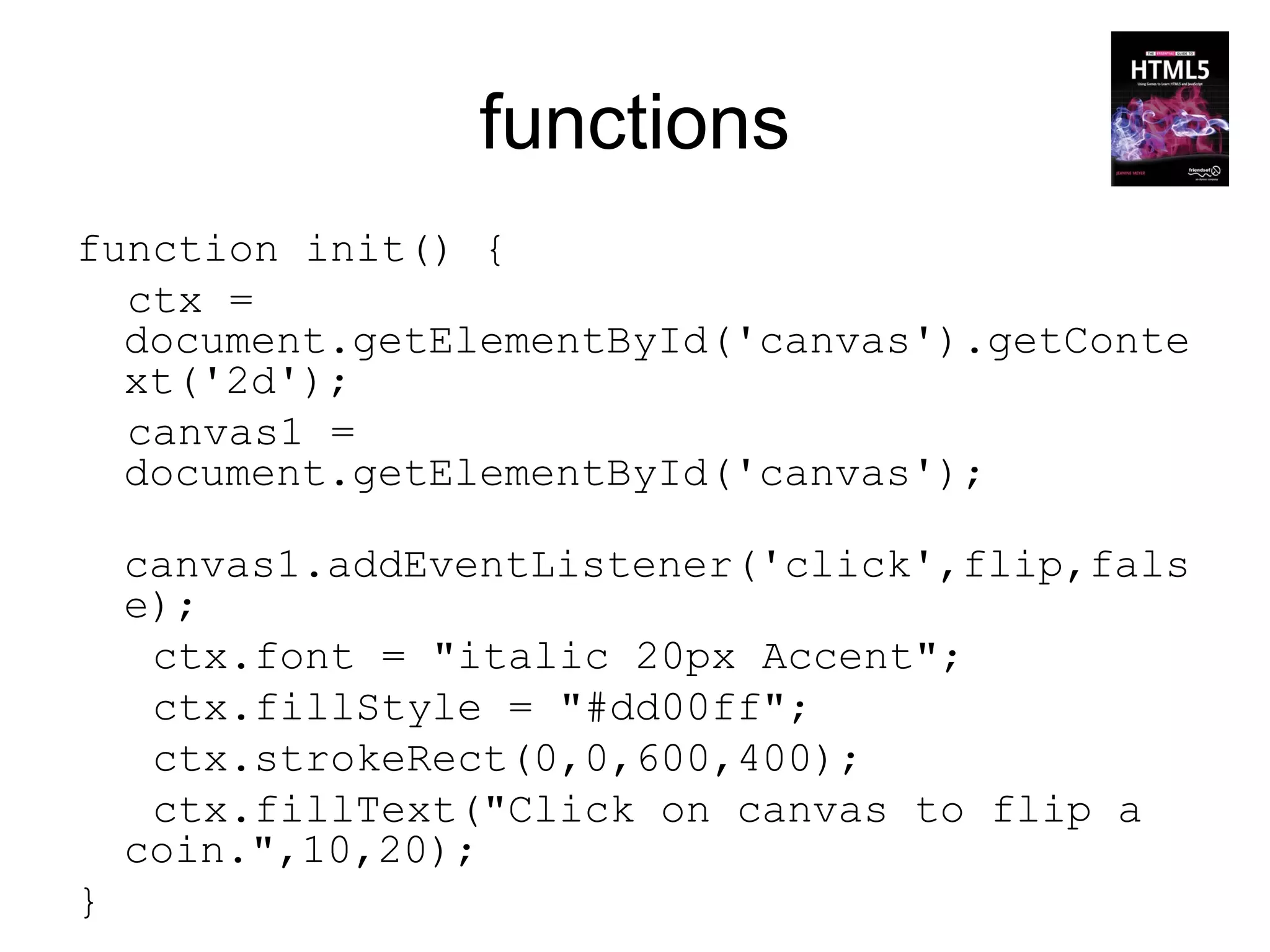 functions
function init() {
  ctx =
  document.getElementById('canvas').getConte
  xt('2d');
  canvas1 =
  document.getElementById('canvas');

    canvas1.addEventListener('click',flip,fals
    e);
     ctx.font = "italic 20px Accent";
     ctx.fillStyle = "#dd00ff";
     ctx.strokeRect(0,0,600,400);
     ctx.fillText("Click on canvas to flip a
    coin.",10,20);
}
 