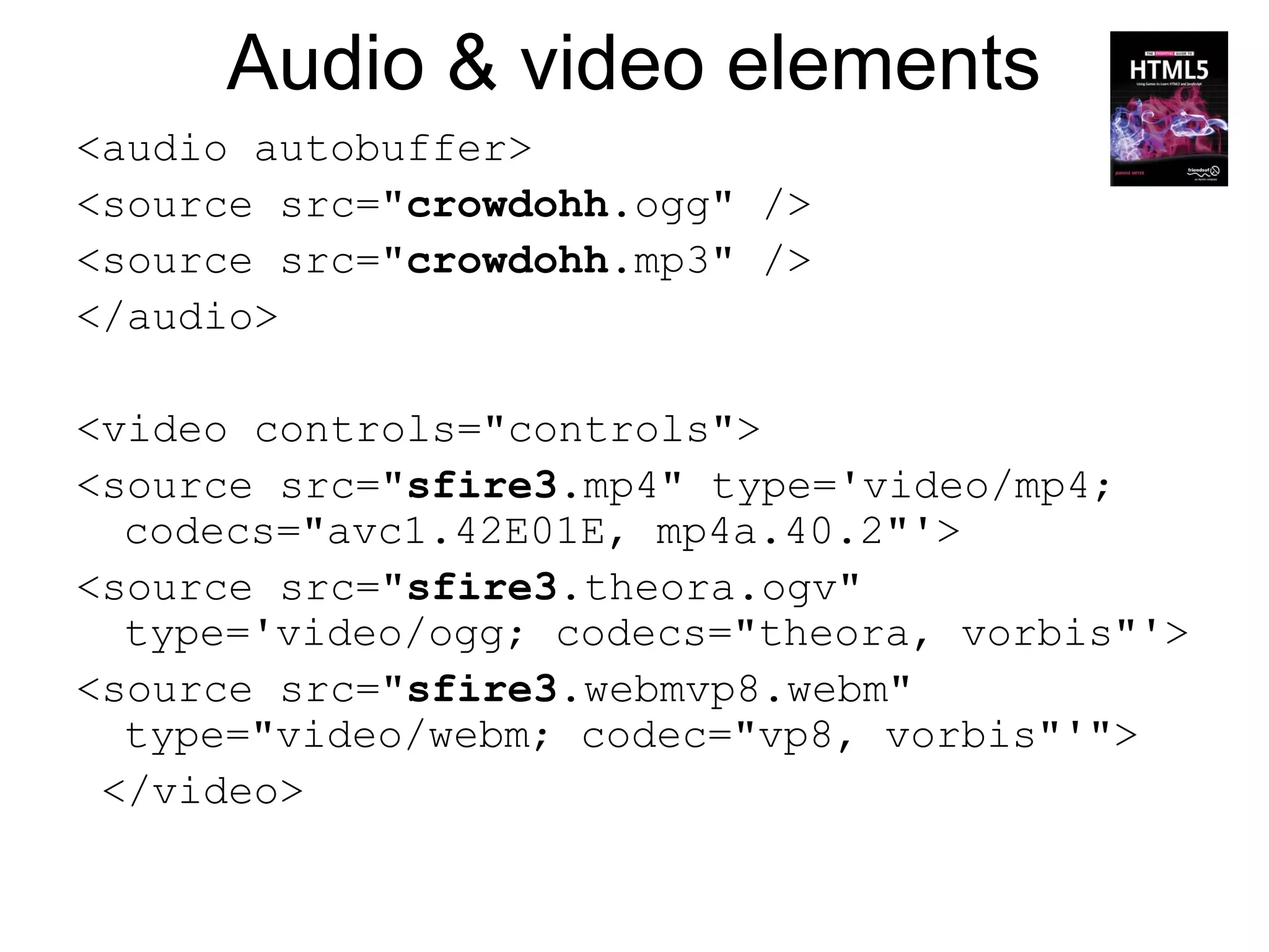 Audio & video elements
<audio autobuffer>
<source src="crowdohh.ogg" />
<source src="crowdohh.mp3" />
</audio>

<video controls="controls">
<source src="sfire3.mp4" type='video/mp4;
  codecs="avc1.42E01E, mp4a.40.2"'>
<source src="sfire3.theora.ogv"
  type='video/ogg; codecs="theora, vorbis"'>
<source src="sfire3.webmvp8.webm"
  type="video/webm; codec="vp8, vorbis"'">
 </video>
 