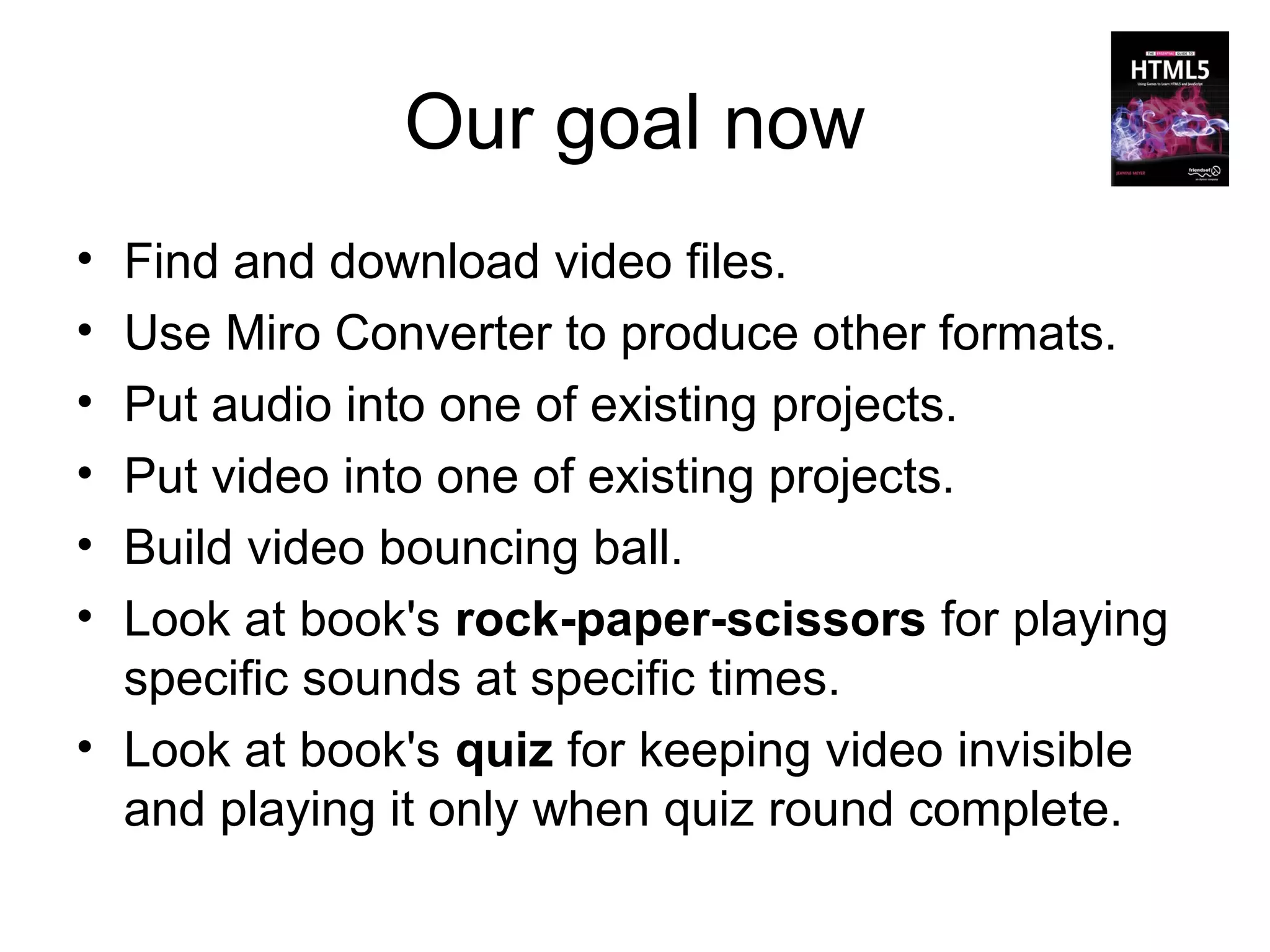 Our goal now
• Find and download video files.
• Use Miro Converter to produce other formats.
• Put audio into one of existing projects.
• Put video into one of existing projects.
• Build video bouncing ball.
• Look at book's rock-paper-scissors for playing
  specific sounds at specific times.
• Look at book's quiz for keeping video invisible
  and playing it only when quiz round complete.
 