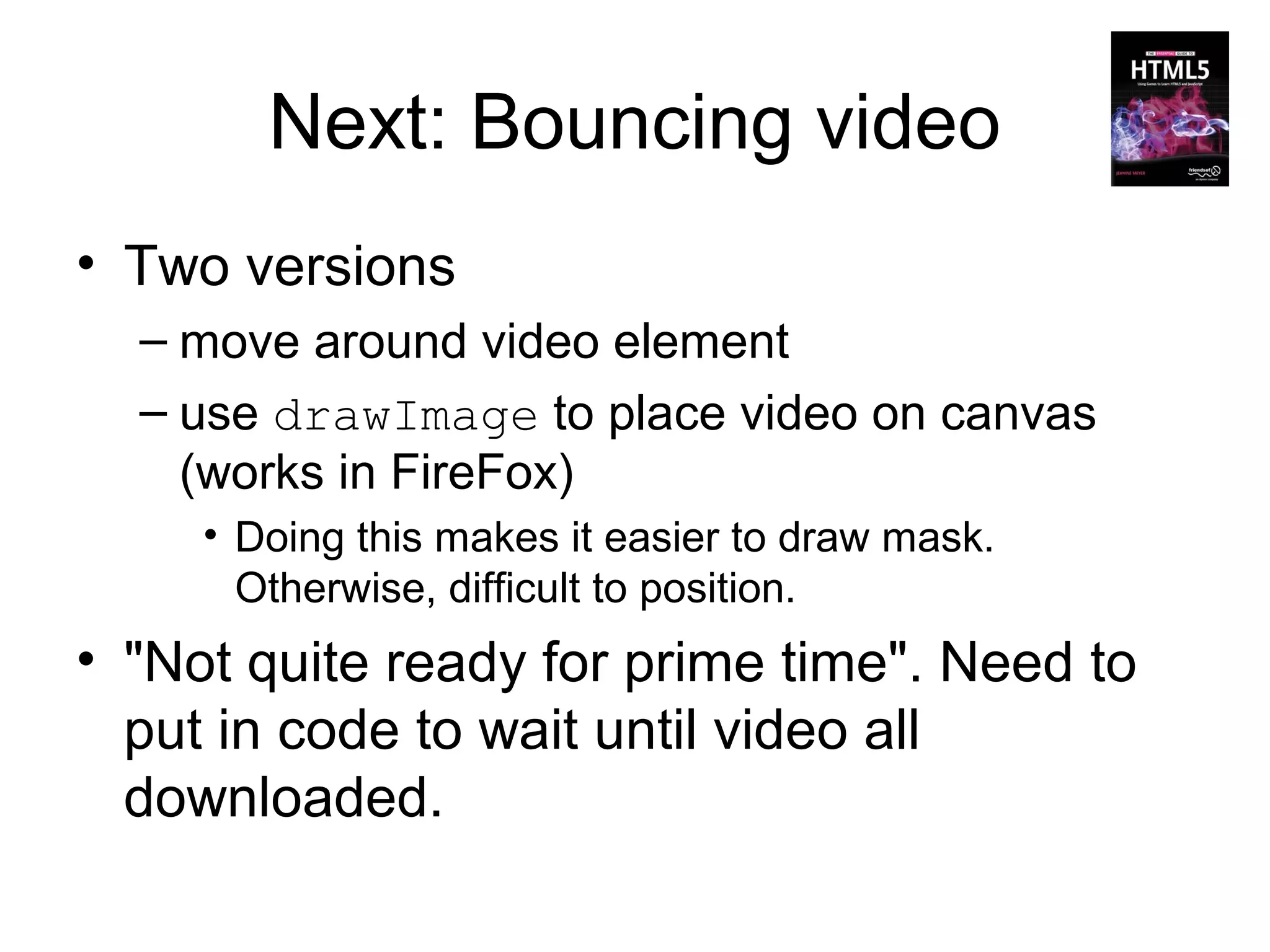 Next: Bouncing video
• Two versions
  – move around video element
  – use drawImage to place video on canvas
    (works in FireFox)
     • Doing this makes it easier to draw mask.
       Otherwise, difficult to position.
• "Not quite ready for prime time". Need to
  put in code to wait until video all
  downloaded.
 