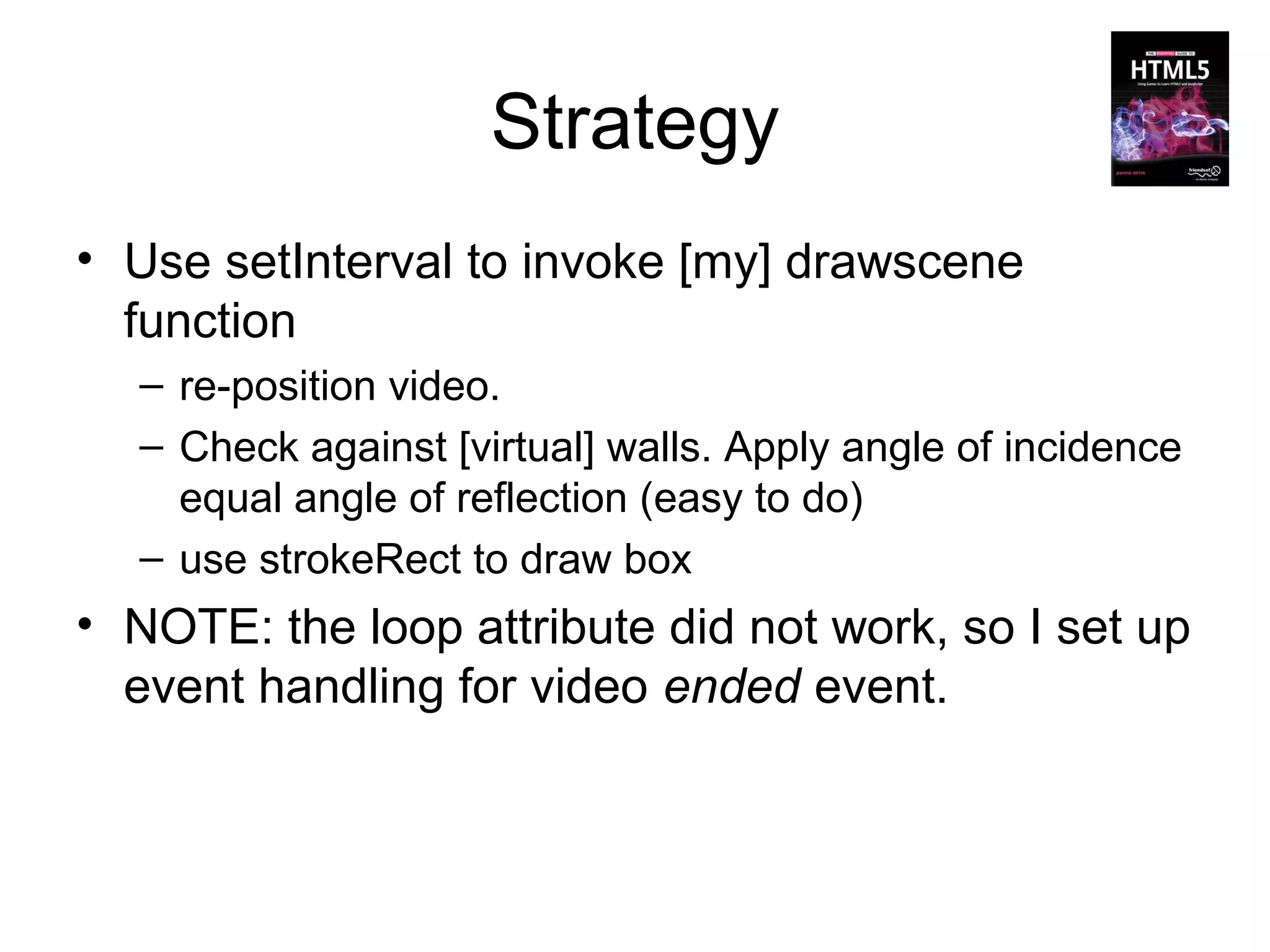 Strategy
• Use setInterval to invoke [my] drawscene
  function
  – re-position video.
  – Check against [virtual] walls. Apply angle of incidence
    equal angle of reflection (easy to do)
  – use strokeRect to draw box
• NOTE: the loop attribute did not work, so I set up
  event handling for video ended event.
 