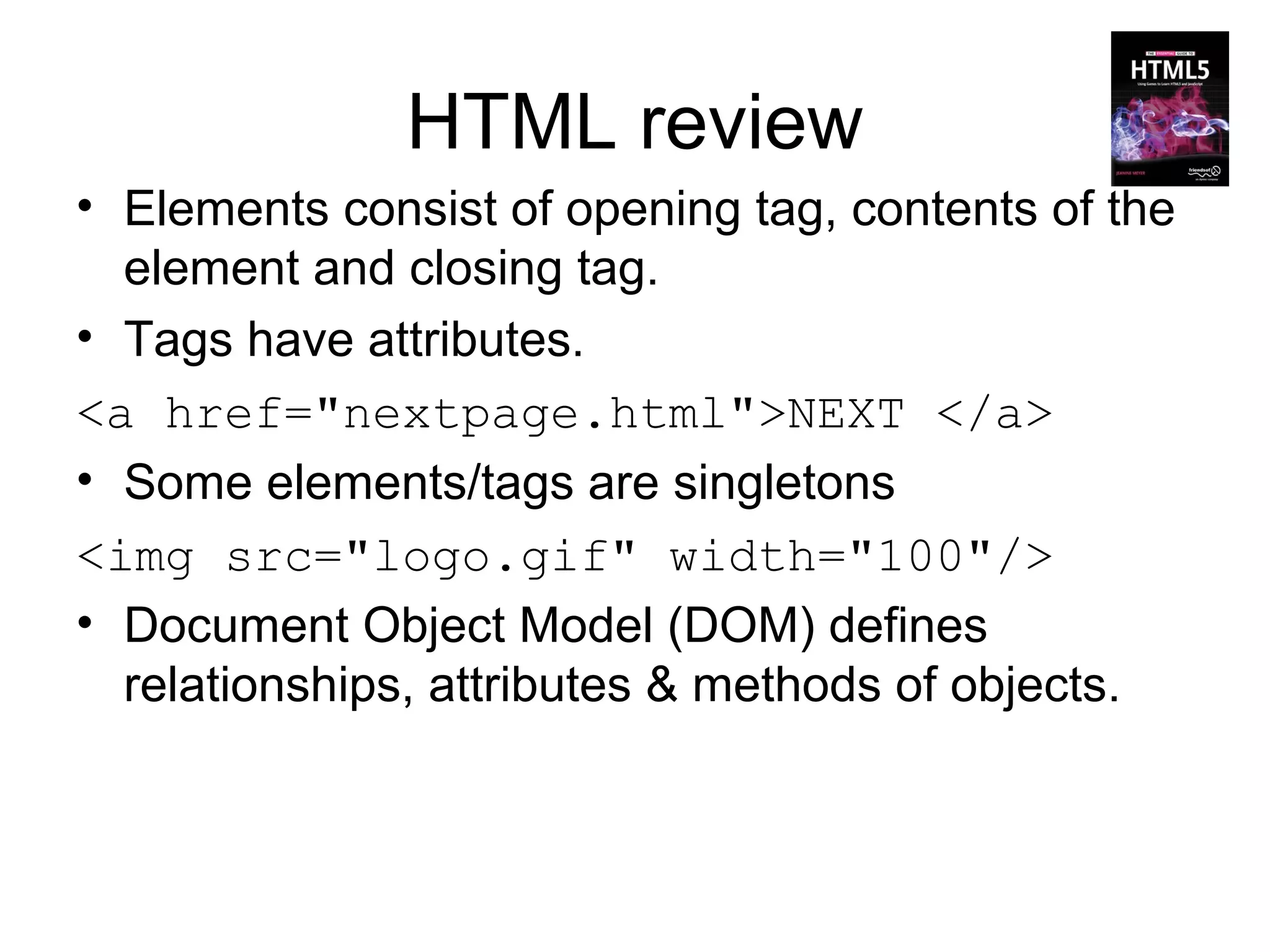HTML review
• Elements consist of opening tag, contents of the
  element and closing tag.
• Tags have attributes.
<a href="nextpage.html">NEXT </a>
• Some elements/tags are singletons
<img src="logo.gif" width="100"/>
• Document Object Model (DOM) defines
  relationships, attributes & methods of objects.
 