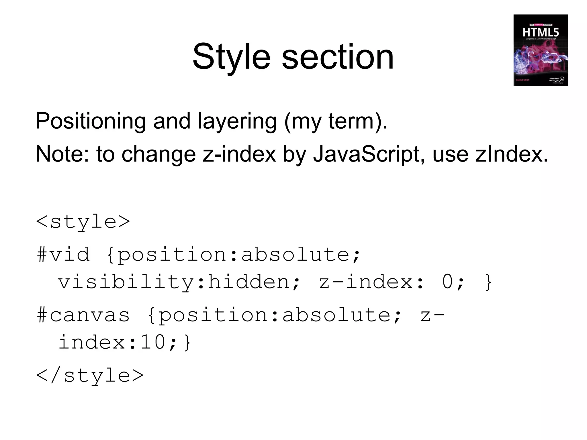 Style section
Positioning and layering (my term).
Note: to change z-index by JavaScript, use zIndex.

<style>
#vid {position:absolute;
  visibility:hidden; z-index: 0; }
#canvas {position:absolute; z-
  index:10;}
</style>
 