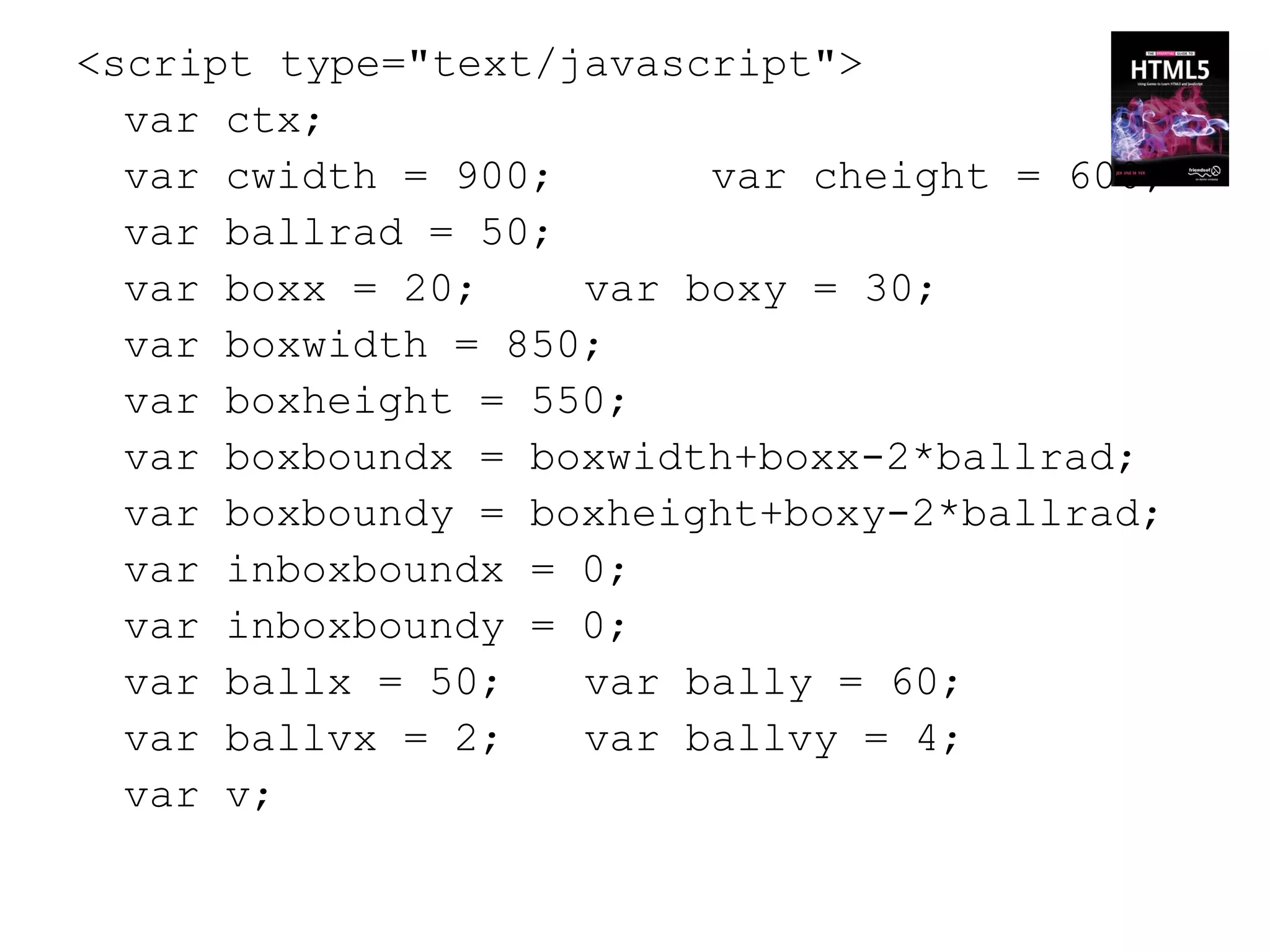 <script type="text/javascript">
  var ctx;
  var cwidth = 900;      var cheight = 600;
  var ballrad = 50;
  var boxx = 20;    var boxy = 30;
  var boxwidth = 850;
  var boxheight = 550;
  var boxboundx = boxwidth+boxx-2*ballrad;
  var boxboundy = boxheight+boxy-2*ballrad;
  var inboxboundx = 0;
  var inboxboundy = 0;
  var ballx = 50;   var bally = 60;
  var ballvx = 2;   var ballvy = 4;
  var v;
 