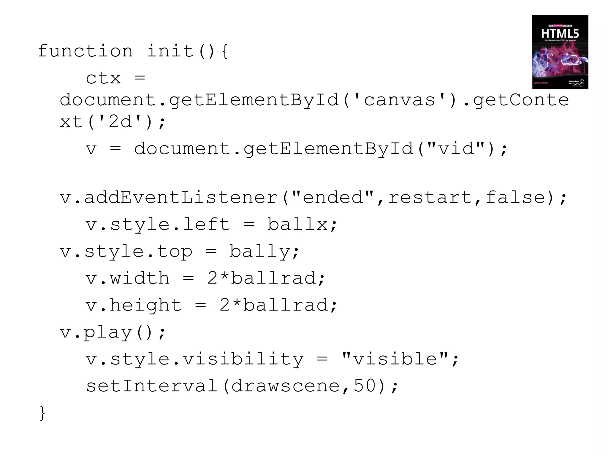 function init(){
    ctx =
  document.getElementById('canvas').getConte
  xt('2d');
    v = document.getElementById("vid");

    v.addEventListener("ended",restart,false);
      v.style.left = ballx;
    v.style.top = bally;
      v.width = 2*ballrad;
      v.height = 2*ballrad;
    v.play();
      v.style.visibility = "visible";
      setInterval(drawscene,50);
}
 