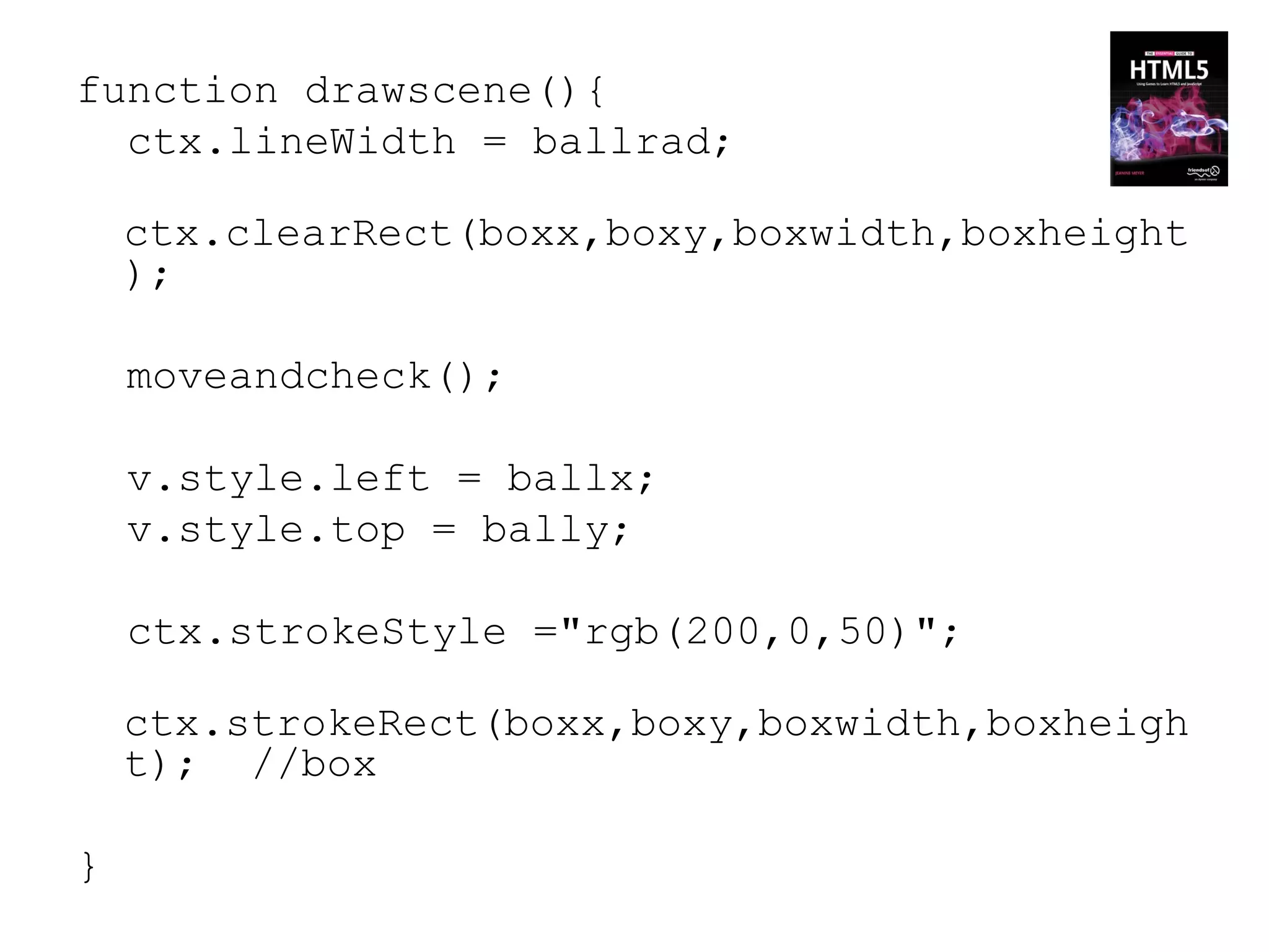 function drawscene(){
  ctx.lineWidth = ballrad;

    ctx.clearRect(boxx,boxy,boxwidth,boxheight
    );

    moveandcheck();

    v.style.left = ballx;
    v.style.top = bally;

    ctx.strokeStyle ="rgb(200,0,50)";

    ctx.strokeRect(boxx,boxy,boxwidth,boxheigh
    t); //box

}
 