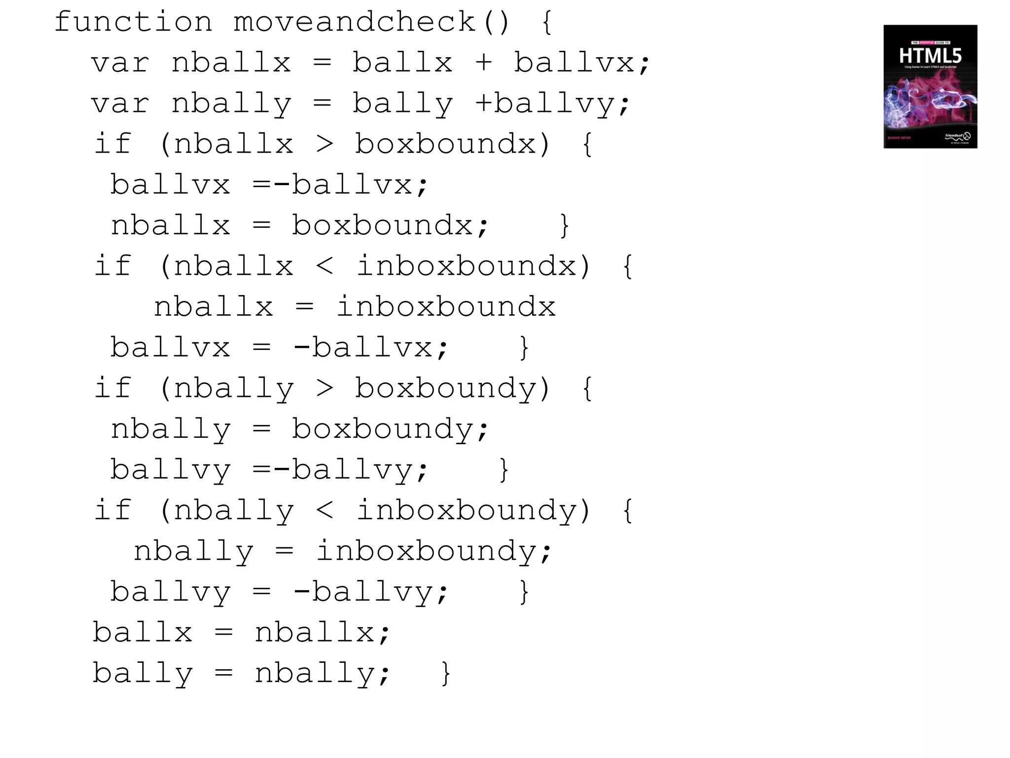 function moveandcheck() {
  var nballx = ballx + ballvx;
  var nbally = bally +ballvy;
  if (nballx > boxboundx) {
   ballvx =-ballvx;
   nballx = boxboundx;     }
  if (nballx < inboxboundx) {
     nballx = inboxboundx
   ballvx = -ballvx;     }
  if (nbally > boxboundy) {
   nbally = boxboundy;
   ballvy =-ballvy;    }
  if (nbally < inboxboundy) {
    nbally = inboxboundy;
   ballvy = -ballvy;     }
  ballx = nballx;
  bally = nbally; }
 