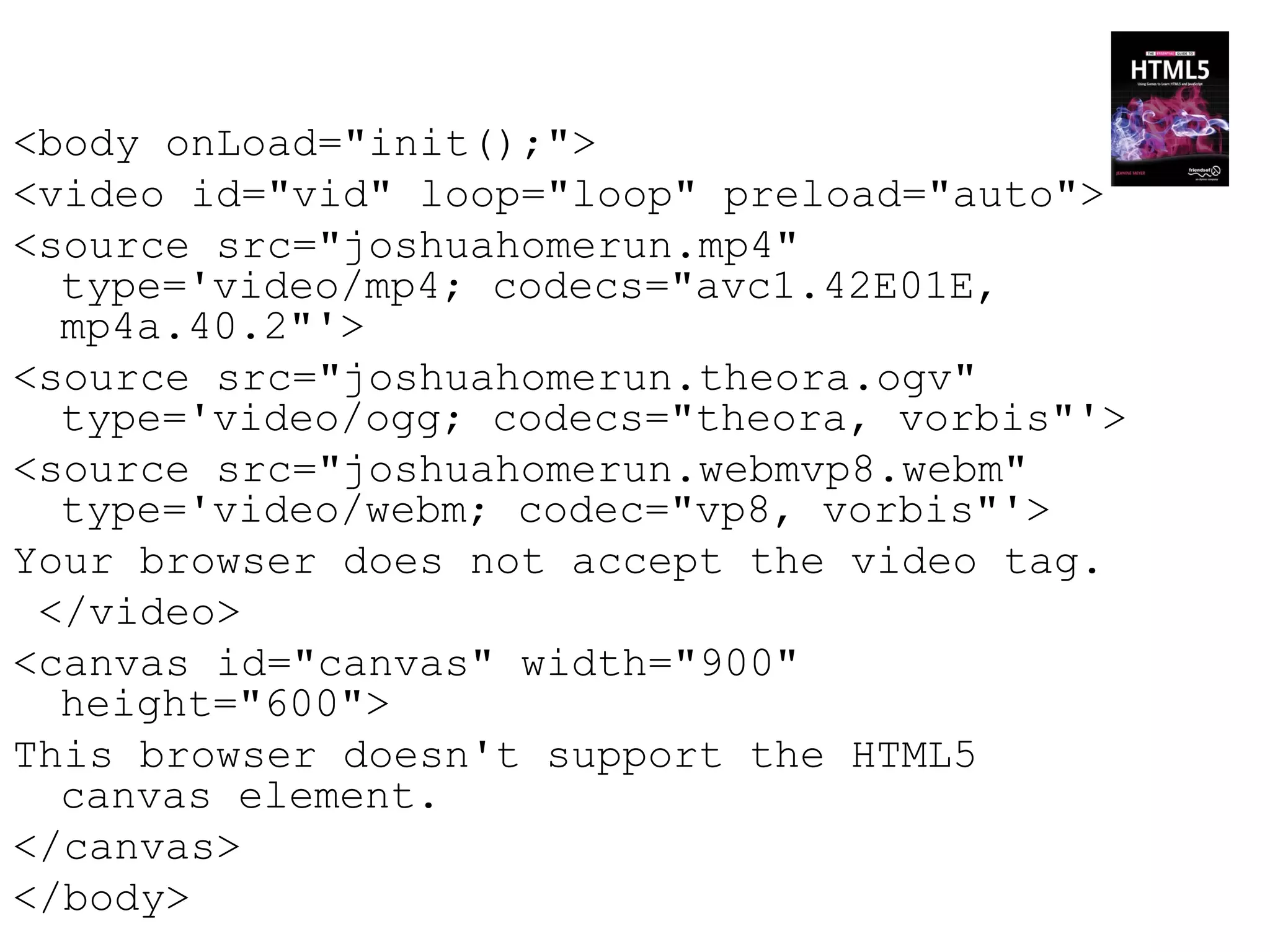 <body onLoad="init();">
<video id="vid" loop="loop" preload="auto">
<source src="joshuahomerun.mp4"
  type='video/mp4; codecs="avc1.42E01E,
  mp4a.40.2"'>
<source src="joshuahomerun.theora.ogv"
  type='video/ogg; codecs="theora, vorbis"'>
<source src="joshuahomerun.webmvp8.webm"
  type='video/webm; codec="vp8, vorbis"'>
Your browser does not accept the video tag.
 </video>
<canvas id="canvas" width="900"
  height="600">
This browser doesn't support the HTML5
  canvas element.
</canvas>
</body>
 