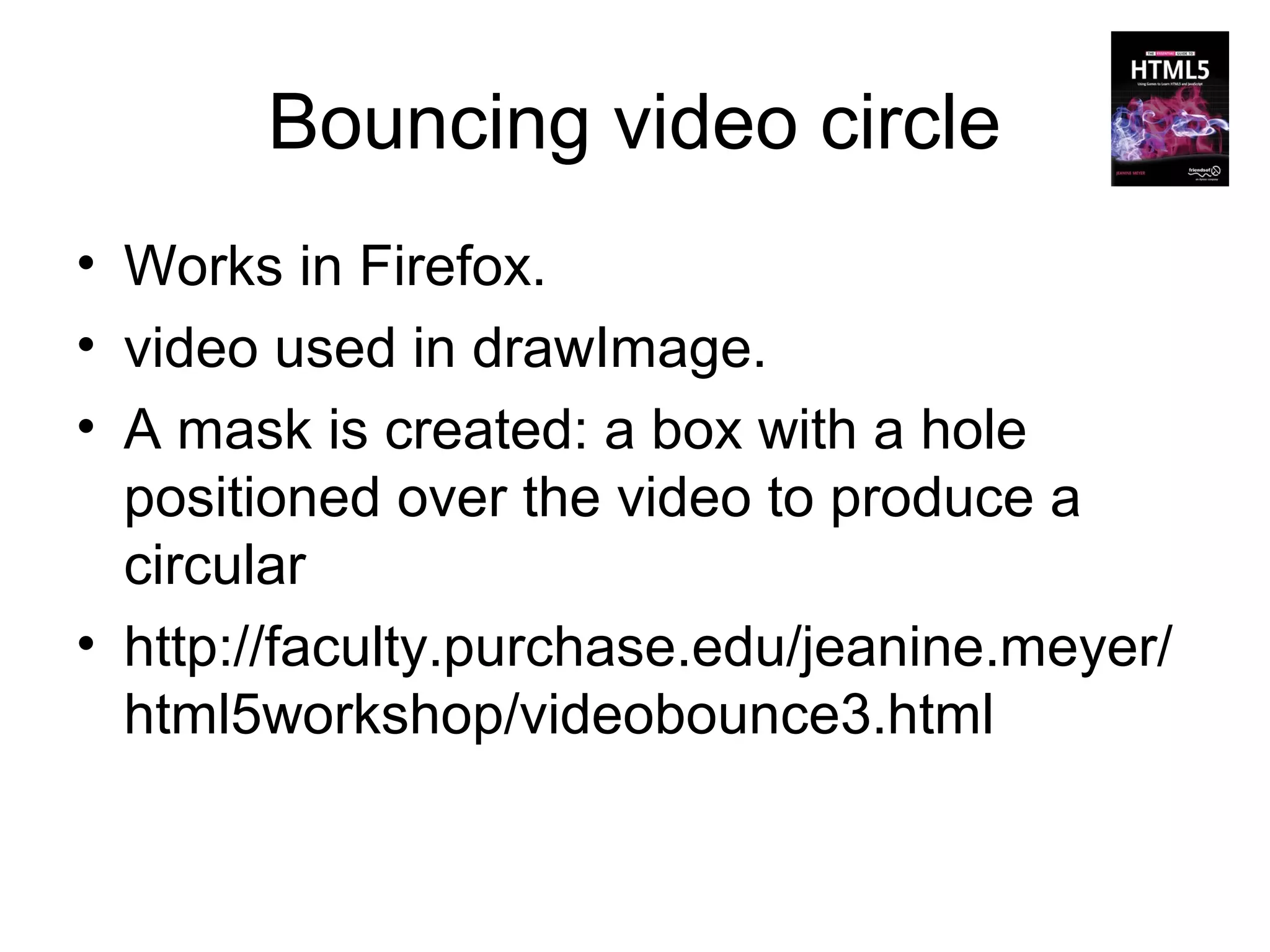 Bouncing video circle
• Works in Firefox.
• video used in drawImage.
• A mask is created: a box with a hole
  positioned over the video to produce a
  circular
• http://faculty.purchase.edu/jeanine.meyer/
  html5workshop/videobounce3.html
 