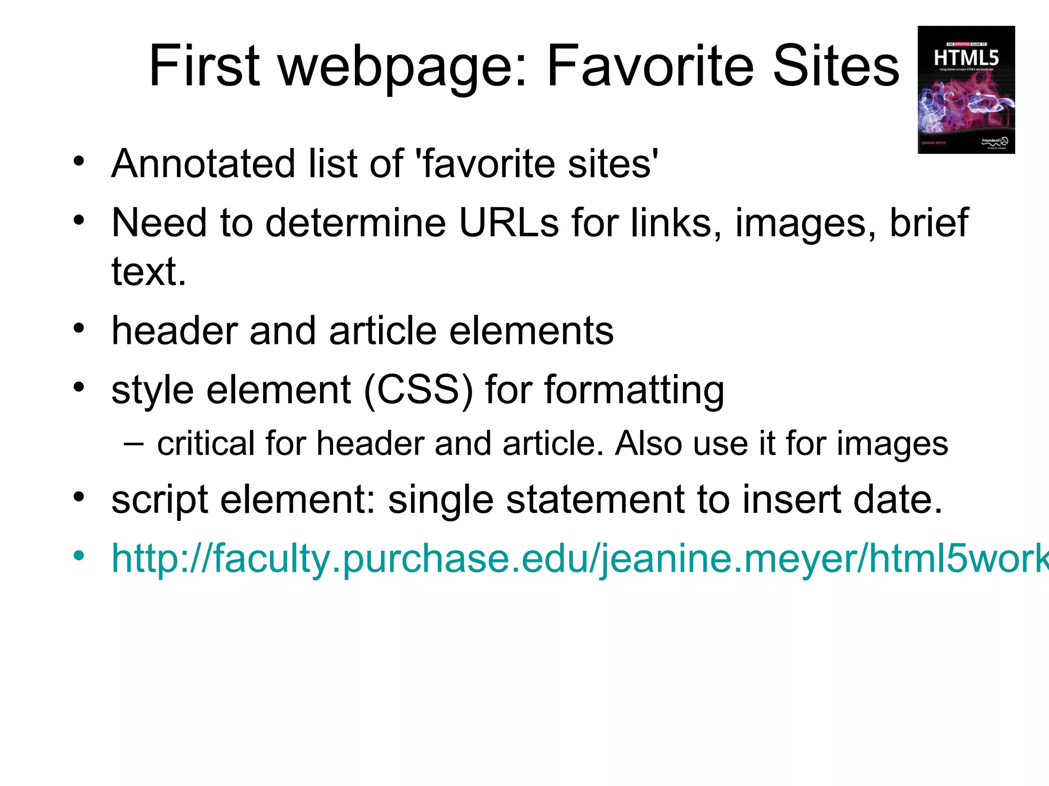 First webpage: Favorite Sites
• Annotated list of 'favorite sites'
• Need to determine URLs for links, images, brief
  text.
• header and article elements
• style element (CSS) for formatting
  – critical for header and article. Also use it for images
• script element: single statement to insert date.
• http://faculty.purchase.edu/jeanine.meyer/html5work
 