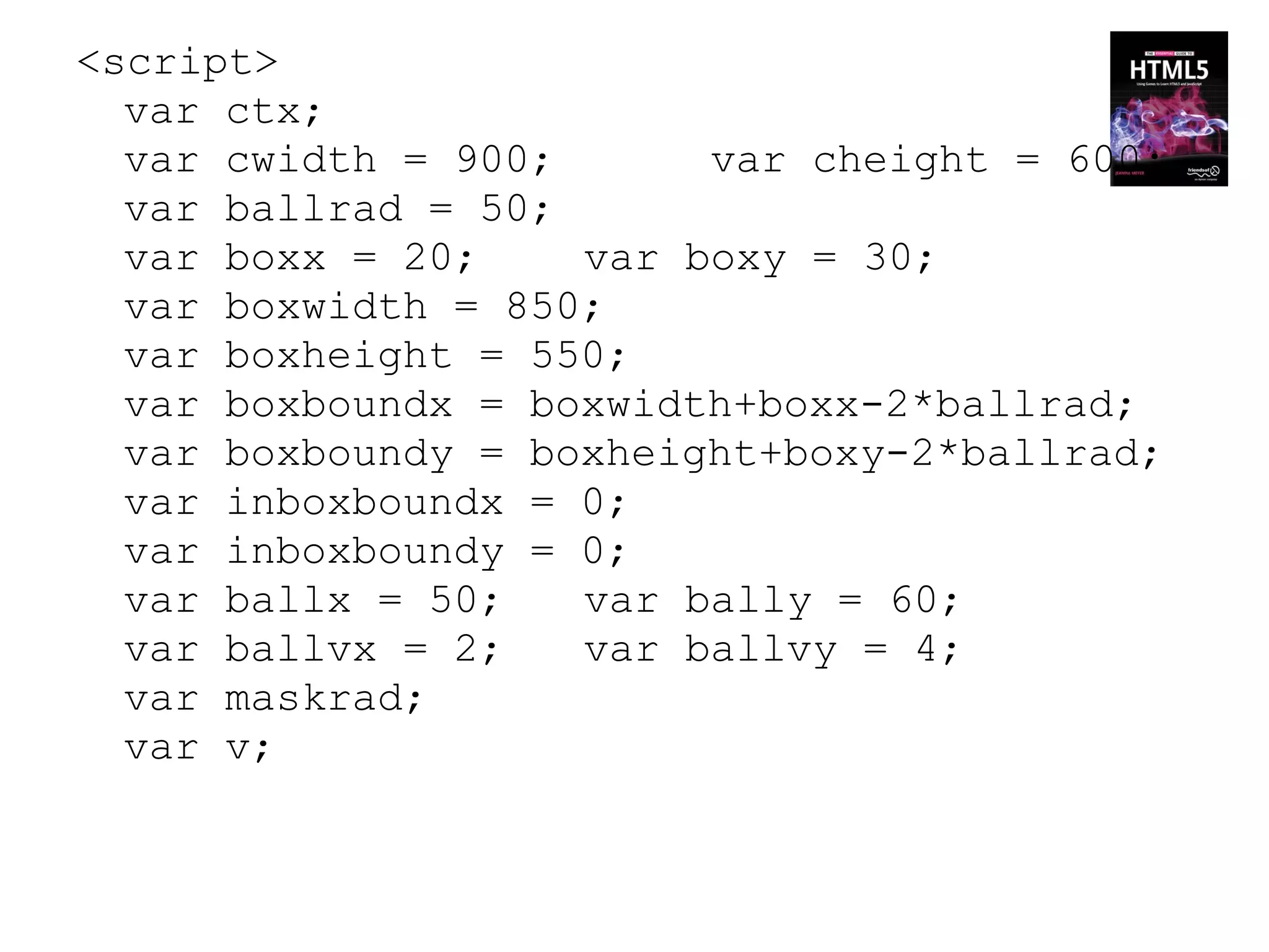 <script>
  var ctx;
  var cwidth = 900;      var cheight = 600;
  var ballrad = 50;
  var boxx = 20;    var boxy = 30;
  var boxwidth = 850;
  var boxheight = 550;
  var boxboundx = boxwidth+boxx-2*ballrad;
  var boxboundy = boxheight+boxy-2*ballrad;
  var inboxboundx = 0;
  var inboxboundy = 0;
  var ballx = 50;   var bally = 60;
  var ballvx = 2;   var ballvy = 4;
  var maskrad;
  var v;
 