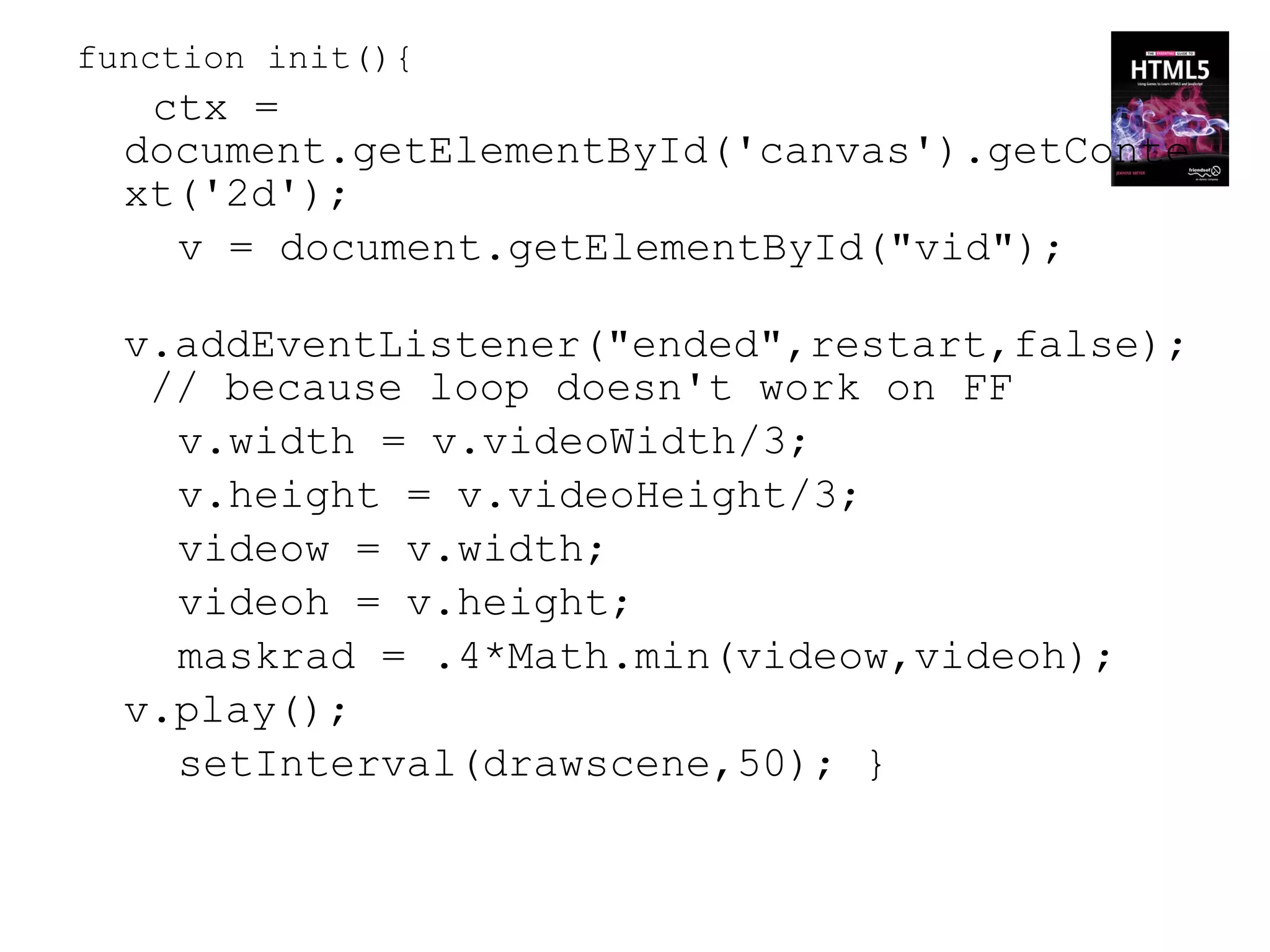 function init(){
   ctx =
  document.getElementById('canvas').getConte
  xt('2d');
    v = document.getElementById("vid");

  v.addEventListener("ended",restart,false);
   // because loop doesn't work on FF
    v.width = v.videoWidth/3;
    v.height = v.videoHeight/3;
    videow = v.width;
    videoh = v.height;
    maskrad = .4*Math.min(videow,videoh);
  v.play();
    setInterval(drawscene,50); }
 