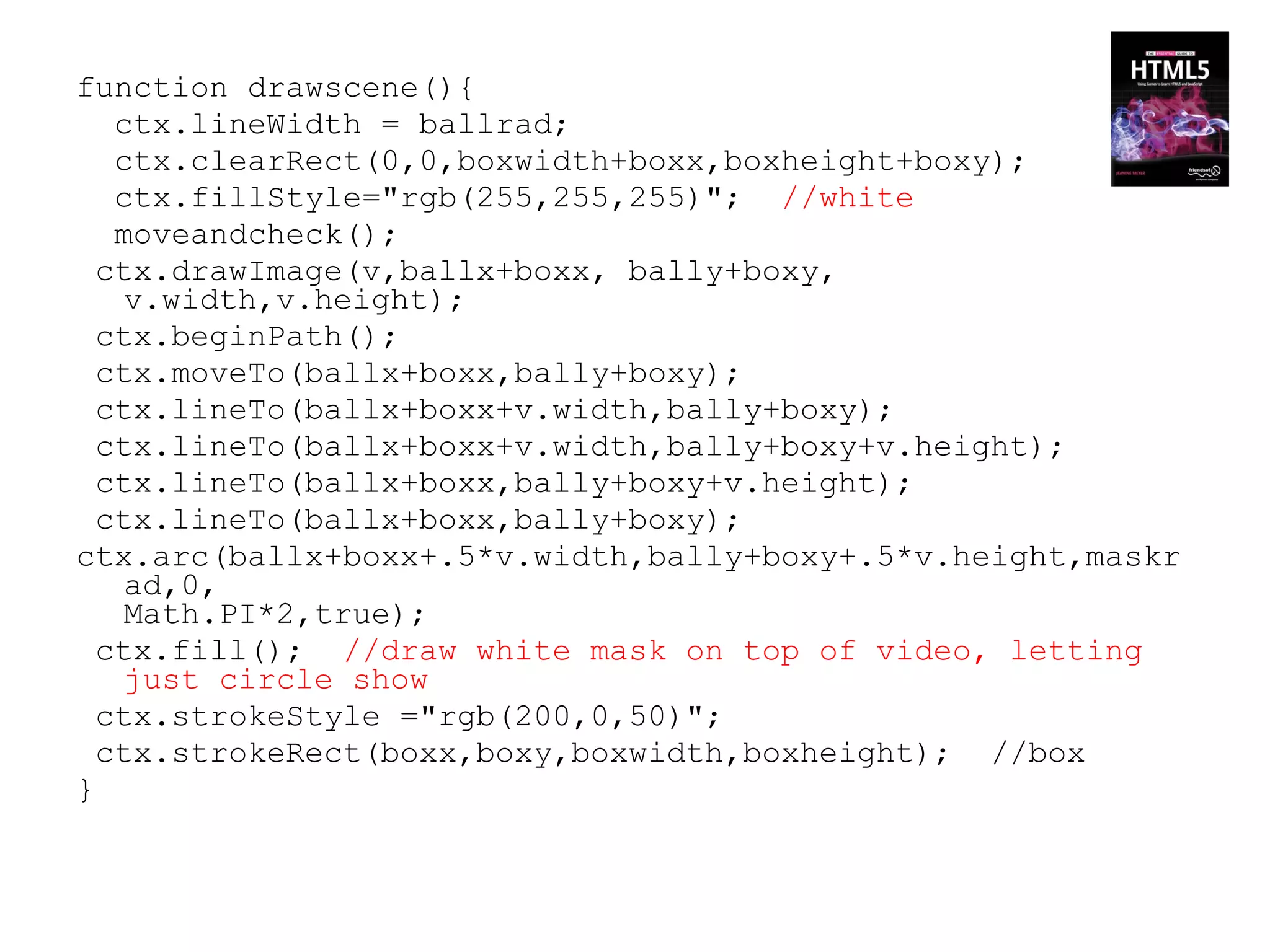 function drawscene(){
   ctx.lineWidth = ballrad;
   ctx.clearRect(0,0,boxwidth+boxx,boxheight+boxy);
   ctx.fillStyle="rgb(255,255,255)"; //white
   moveandcheck();
  ctx.drawImage(v,ballx+boxx, bally+boxy,
   v.width,v.height);
  ctx.beginPath();
  ctx.moveTo(ballx+boxx,bally+boxy);
  ctx.lineTo(ballx+boxx+v.width,bally+boxy);
  ctx.lineTo(ballx+boxx+v.width,bally+boxy+v.height);
  ctx.lineTo(ballx+boxx,bally+boxy+v.height);
  ctx.lineTo(ballx+boxx,bally+boxy);
ctx.arc(ballx+boxx+.5*v.width,bally+boxy+.5*v.height,maskr
   ad,0,
   Math.PI*2,true);
  ctx.fill(); //draw white mask on top of video, letting
   just circle show
  ctx.strokeStyle ="rgb(200,0,50)";
  ctx.strokeRect(boxx,boxy,boxwidth,boxheight); //box
}
 