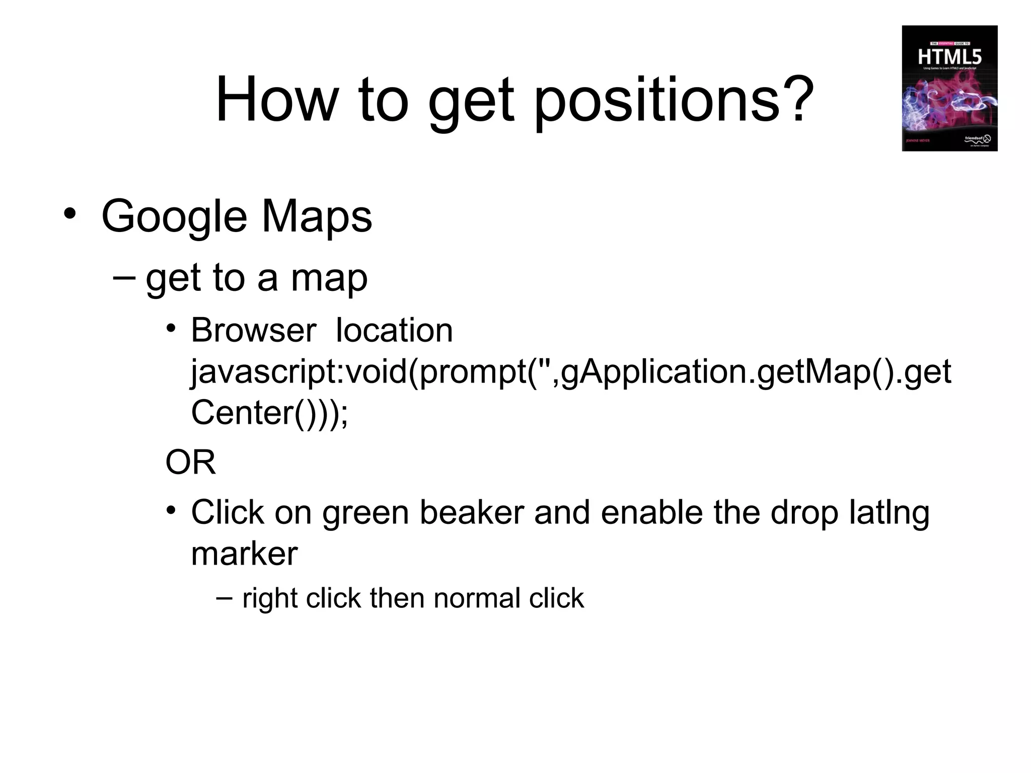 How to get positions?
• Google Maps
  – get to a map
    • Browser location
      javascript:void(prompt('',gApplication.getMap().get
      Center()));
    OR
    • Click on green beaker and enable the drop latlng
      marker
       – right click then normal click
 