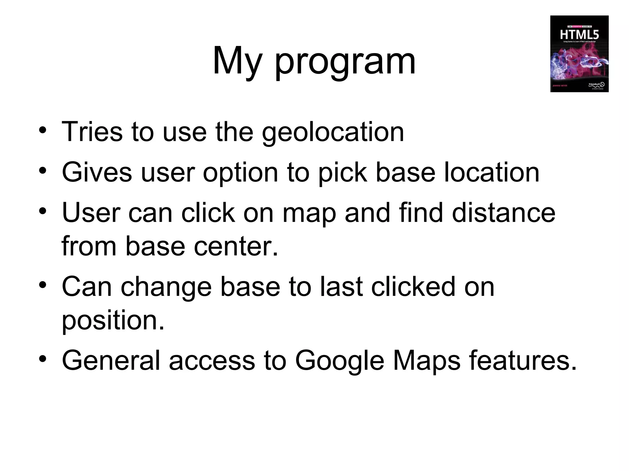 My program
• Tries to use the geolocation
• Gives user option to pick base location
• User can click on map and find distance
  from base center.
• Can change base to last clicked on
  position.
• General access to Google Maps features.
 