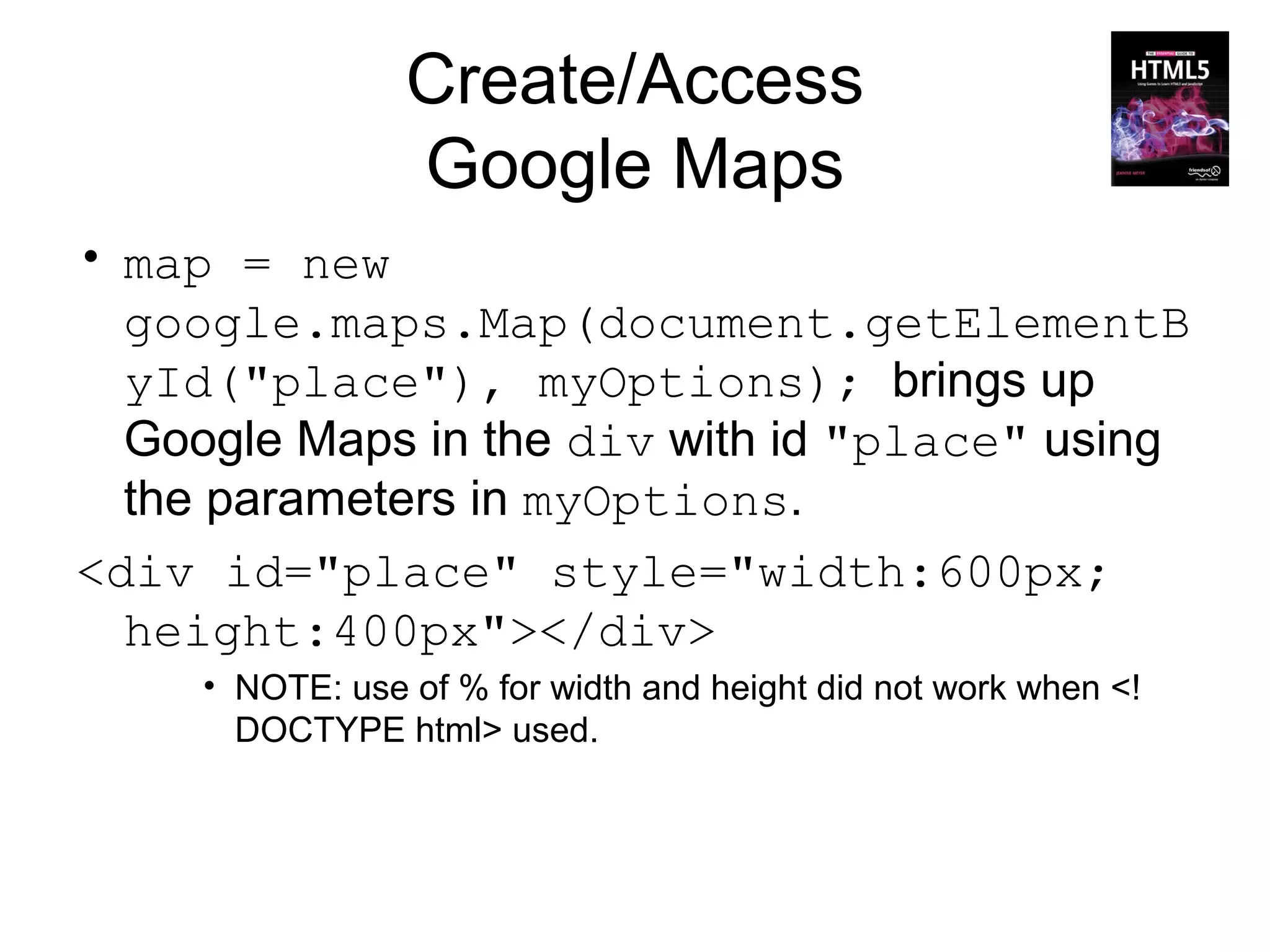 Create/Access
                 Google Maps
• map = new
  google.maps.Map(document.getElementB
  yId("place"), myOptions); brings up
  Google Maps in the div with id "place" using
  the parameters in myOptions.
<div id="place" style="width:600px;
  height:400px"></div>
     • NOTE: use of % for width and height did not work when <!
       DOCTYPE html> used.
 