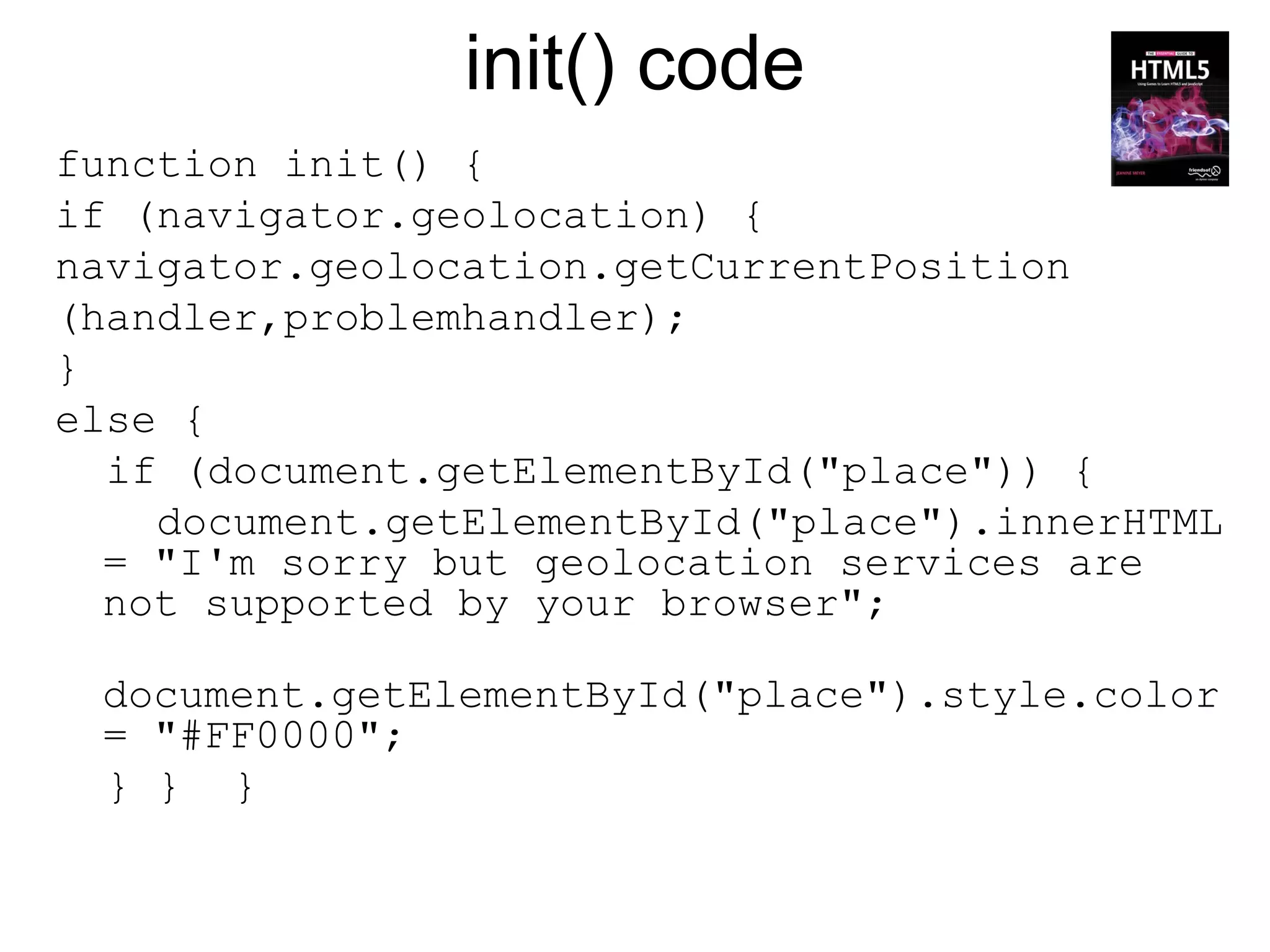 init() code
function init() {
if (navigator.geolocation) {
navigator.geolocation.getCurrentPosition
(handler,problemhandler);
}
else {
  if (document.getElementById("place")) {
    document.getElementById("place").innerHTML
  = "I'm sorry but geolocation services are
  not supported by your browser";

 document.getElementById("place").style.color
 = "#FF0000";
 } } }
 