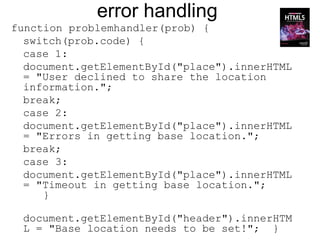 error handling
function problemhandler(prob) {
  switch(prob.code) {
  case 1:
  document.getElementById("place").innerHTML
  = "User declined to share the location
  information.";
  break;
  case 2:
  document.getElementById("place").innerHTML
  = "Errors in getting base location.";
  break;
  case 3:
  document.getElementById("place").innerHTML
  = "Timeout in getting base location.";
     }

 document.getElementById("header").innerHTM
 L = "Base location needs to be set!"; }
 