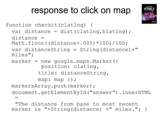 response to click on map
function checkit(clatlng) {
  var distance = dist(clatlng,blatlng);
  distance =
  Math.floor((distance+.005)*100)/100;
  var distanceString = String(distance)+"
  miles";
  marker = new google.maps.Marker({
           position: clatlng,
          title: distanceString,
          map: map });
  markersArray.push(marker);
  document.getElementById("answer").innerHTML
   =
   "The distance from base to most recent
  marker is "+String(distance) +" miles."; }
 
