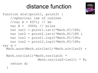 distance function
function dist(point1, point2) {
    //spherical law of cosines
    //var R = 6371; // km
    var R = 3959; // miles
    var lat1 = point1.lat()*Math.PI/180;
    var lat2 = point2.lat()*Math.PI/180 ;
    var lon1 = point1.lng()*Math.PI/180;
    var lon2 = point2.lng()*Math.PI/180;
var d =
  Math.acos(Math.sin(lat1)*Math.sin(lat2) +

 Math.cos(lat1)*Math.cos(lat2) *
                 Math.cos(lon2-lon1)) * R;
   return d;
 }
 