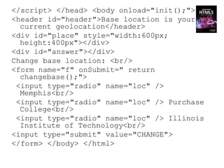 </script> </head> <body onload="init();">
<header id="header">Base location is your
  current geolocation</header>
<div id="place" style="width:600px;
  height:400px"></div>
<div id="answer"></div>
Change base location: <br/>
<form name="f" onSubmit=" return
  changebase();">
 <input type="radio" name="loc" />
  Memphis<br/>
 <input type="radio" name="loc" /> Purchase
  College<br/>
 <input type="radio" name="loc" /> Illinois
  Institute of Technology<br/>
<input type="submit" value="CHANGE">
</form> </body> </html>
 