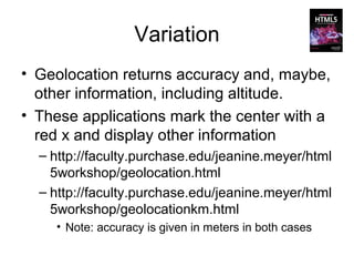 Variation
• Geolocation returns accuracy and, maybe,
  other information, including altitude.
• These applications mark the center with a
  red x and display other information
  – http://faculty.purchase.edu/jeanine.meyer/html
    5workshop/geolocation.html
  – http://faculty.purchase.edu/jeanine.meyer/html
    5workshop/geolocationkm.html
    • Note: accuracy is given in meters in both cases
 