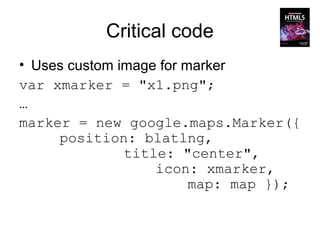 Critical code
• Uses custom image for marker
var xmarker = "x1.png";
…
marker = new google.maps.Marker({
     position: blatlng,
               title: "center",
                   icon: xmarker,
                         map: map });
 