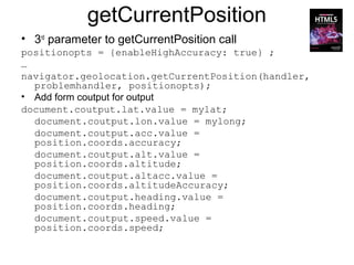 getCurrentPosition
• 3rd parameter to getCurrentPosition call
positionopts = {enableHighAccuracy: true} ;
…
navigator.geolocation.getCurrentPosition(handler,
  problemhandler, positionopts);
• Add form coutput for output
document.coutput.lat.value = mylat;
  document.coutput.lon.value = mylong;
  document.coutput.acc.value =
  position.coords.accuracy;
  document.coutput.alt.value =
  position.coords.altitude;
  document.coutput.altacc.value =
  position.coords.altitudeAccuracy;
  document.coutput.heading.value =
  position.coords.heading;
  document.coutput.speed.value =
  position.coords.speed;
 
