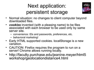 Next application:
                persistent storage
• Normal situation: no changes to client computer beyond
  downloaded files.
• cookies invented (with a pleasing name) to be files
  associated with each browser to be used only by same
  server site.
   – convenience: IDs and passwords, preferences, etc.
   – behavioral marketing!
• Early HTML supported cookies. localStorage is a new
  variation.
• CAUTION: Firefox requires the program to run on a
  server! Chrome allows running locally.
• http://faculty.purchase.edu/jeanine.meyer/html5
  workshop/geolocationdistance4.html
 