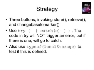 Strategy
• Three buttons, invoking store(), retrieve(),
  and changebasetomarker()
• Use try { } catch(e) { } . The
  code in try will NOT trigger an error, but if
  there is one, will go to catch.
• Also use typeof(localStorage) to
  test if this is defined.
 