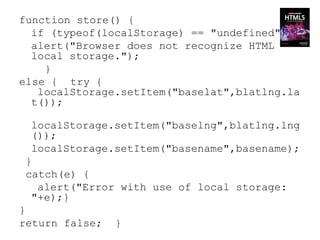 function store() {
  if (typeof(localStorage) == "undefined") {
  alert("Browser does not recognize HTML
  local storage.");
    }
else { try {
   localStorage.setItem("baselat",blatlng.la
  t());

  localStorage.setItem("baselng",blatlng.lng
  ());
  localStorage.setItem("basename",basename);
 }
 catch(e) {
   alert("Error with use of local storage:
  "+e);}
}
return false;   }
 