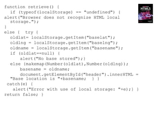 function retrieve() {
   if (typeof(localStorage) == "undefined") {
alert("Browser does not recognize HTML local
   storage.");
}
else { try {
   oldlat= localStorage.getItem("baselat");
   oldlng = localStorage.getItem("baselng");
   oldname = localStorage.getItem("basename");
   if (oldlat==null) {
       alert("No base stored");}
   else {makemap(Number(oldlat),Number(oldlng));
       basename = oldname;
       document.getElementById("header").innerHTML =
   "Base location is "+basename; } }
  catch(e) {
    alert("Error with use of local storage: "+e);} }
return false; }
 