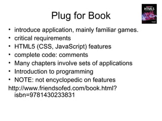 Plug for Book
• introduce application, mainly familiar games.
• critical requirements
• HTML5 (CSS, JavaScript) features
• complete code: comments
• Many chapters involve sets of applications
• Introduction to programming
• NOTE: not encyclopedic on features
http://www.friendsofed.com/book.html?
  isbn=9781430233831
 