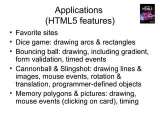 Applications
           (HTML5 features)
• Favorite sites
• Dice game: drawing arcs & rectangles
• Bouncing ball: drawing, including gradient,
  form validation, timed events
• Cannonball & Slingshot: drawing lines &
  images, mouse events, rotation &
  translation, programmer-defined objects
• Memory polygons & pictures: drawing,
  mouse events (clicking on card), timing
 