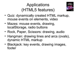 Applications
          (HTML5 features)
• Quiz: dynamically created HTML markup,
  mouse events on elements, video
• Mazes: mouse events, drawing,
  localStorage, radio buttons
• Rock, Paper, Scissors: drawing, audio
• Hangman: drawing lines and arcs (ovals),
  dynamic HTML markup
• Blackjack: key events, drawing images,
  footer
 