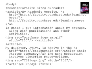 <body>
<header>Favorite Sites </header>
<article>My Academic website, <a
  href="http://faculty.purchase.edu/jeanine.
  meyer">
  http://faculty.purchase.edu/jeanine.meyer
</a>
is where I put information about my courses,
  along with publications and other
  activities.
<img src="purchase_logo_sm.gif"
  width="200"/> </article>
<article>
My daughter, Aviva, is active in the <a
  href="http://stolenchair.org">Stolen Chair
  Theater company.</a> The next production
  involves Victorian photo-collage.
<img src="CSTlogo.jpg" width="100"/>
</article> <body> </html>
 