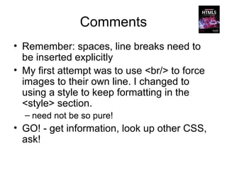 Comments
• Remember: spaces, line breaks need to
  be inserted explicitly
• My first attempt was to use <br/> to force
  images to their own line. I changed to
  using a style to keep formatting in the
  <style> section.
  – need not be so pure!
• GO! - get information, look up other CSS,
  ask!
 