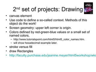 2 set of projects: Drawing
       nd

• canvas element
• Use code to define a so-called context. Methods of this
  object do the work!
• Screen geometry: upper left corner is origin.
• Colors defined by red-green-blue values or a small set of
  named colors,
   – http://www.tutorialspoint.com/html5/html5_color_names.htm.
   – will show hexadecimal example later.
• stroke versus fill
• draw Rectangles
• http://faculty.purchase.edu/jeanine.meyer/html5workshop/wks
 