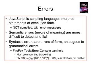 Errors
• JavaScript is scripting language: interpret
  statements at execution time.
   – NOT compiled, with error messages
• Semantic errors (errors of meaning) are more
  difficult to detect and fix!
• Syntactic errors are errors of form, analogous to
  grammatical errors
   – FireFox Tools/Error Console can help
      • Most common: bad bracketing
      • ctx.fillStyle("rgb(200,0,100)"); fillStyle is attribute,not method
 