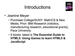 Introductions
• Jeanine Meyer
  – Purchase College/SUNY: Math/CS & New
    Media. Prior: IBM Research (robotics,
    manufacturing research, educational grants),
    Pace University.
  – 5 books: latest is The Essential Guide to
    HTML5: Using Games to learn HTML5 &
    JavaScript
 