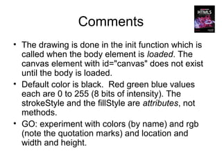 Comments
• The drawing is done in the init function which is
  called when the body element is loaded. The
  canvas element with id="canvas" does not exist
  until the body is loaded.
• Default color is black. Red green blue values
  each are 0 to 255 (8 bits of intensity). The
  strokeStyle and the fillStyle are attributes, not
  methods.
• GO: experiment with colors (by name) and rgb
  (note the quotation marks) and location and
  width and height.
 