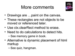 More comments
• Drawings are …paint on the canvas.
• These rectangles are not objects to be
  moved or referenced later.
• Use ctx.clearRect method to erase.
• Need to do calculations to detect hits.
  – See memory game in book.
• Alternative is dynamic placement of html
  markup
  – See quiz, hangman.
 