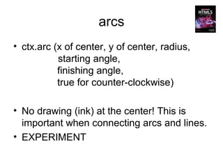 arcs
• ctx.arc (x of center, y of center, radius,
           starting angle,
           finishing angle,
           true for counter-clockwise)

• No drawing (ink) at the center! This is
  important when connecting arcs and lines.
• EXPERIMENT
 