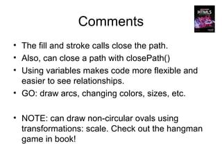Comments
• The fill and stroke calls close the path.
• Also, can close a path with closePath()
• Using variables makes code more flexible and
  easier to see relationships.
• GO: draw arcs, changing colors, sizes, etc.

• NOTE: can draw non-circular ovals using
  transformations: scale. Check out the hangman
  game in book!
 